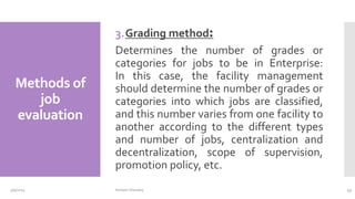 Methods of
job
evaluation
3.Grading method:
Determines the number of grades or
categories for jobs to be in Enterprise:
In this case, the facility management
should determine the number of grades or
categories into which jobs are classified,
and this number varies from one facility to
another according to the different types
and number of jobs, centralization and
decentralization, scope of supervision,
promotion policy, etc.
3/9/2024 Hisham Sharawy 43
 