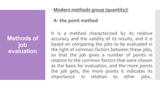 Methods of
job
evaluation
Modern methods group (quantity):
A- the point method
It is a method characterized by its relative
accuracy and the validity of its results, and it is
based on comparing the jobs to be evaluated in
the light of common factors between these jobs,
so that the job gives a number of points in
relation to the common factors that were chosen
as the basis for evaluation, and the more points
the job gets, the more points it indicates its
importance in relation to other jobs..
 