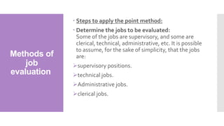 Methods of
job
evaluation
 Steps to apply the point method:
 Determine the jobs to be evaluated:
Some of the jobs are supervisory, and some are
clerical, technical, administrative, etc. It is possible
to assume, for the sake of simplicity, that the jobs
are:
supervisory positions.
technical jobs.
Administrative jobs.
clerical jobs.
 