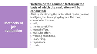 Methods of
job
evaluation
Determine the common factors on the
basis of which the evaluation will be
conducted:
That is, identifying the factors that can be present
in all jobs, but to varying degrees.The most
common factors are:
1. skill.
2. the responsibility.
3. mental effort.
4. muscular effort.
5. working conditions.
6. Leadership.
7. Experience.
8. ....etc.
 