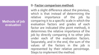 Methods of job
evaluation
B- Factor comparison method:
with a slight difference about the previous,
which is that instead of determining the
relative importance of the job by
comparing it to a specific scale in which the
evaluation factors and grades of each
factor are indicated (the point method), it
determines the relative importance of the
job by directly comparing it to other jobs
under each of the evaluation factors.
Separately, and in the end, the sum of the
values of the factors in the job is
represented by their relative percentage.
Steps to implement the method.
 