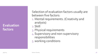Evaluation
factors
Selection of evaluation factors usually are
between five factors:
1.Mental requirements. (Creativity and
analysis)
2.Skill
3.Physical requirements
4.Supervisory and non-supervisory
responsibilities
5.working conditions
3/9/2024 Hisham Sharawy 48
 