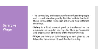 Salary vs
Wage
 The term salary and wages is often confused by people
and is used interchangeably. But the truth is that both
these terms differ from each other and hold different
meanings.
 Salary is a fixed amount paid or transferred to the
employees at regular intervals for their performance
and productivity, at the end of the month whereas
 Wages are hourly or daily-based payment given to the
labour for the amount of work finished in a day.
 