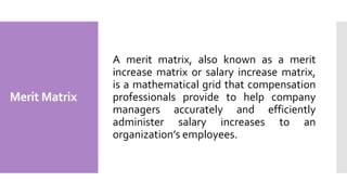 Merit Matrix
A merit matrix, also known as a merit
increase matrix or salary increase matrix,
is a mathematical grid that compensation
professionals provide to help company
managers accurately and efficiently
administer salary increases to an
organization’s employees.
 