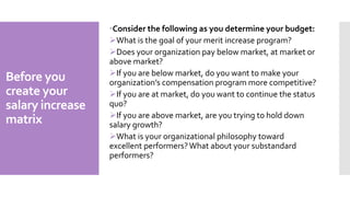 Before you
create your
salary increase
matrix
Consider the following as you determine your budget:
What is the goal of your merit increase program?
Does your organization pay below market, at market or
above market?
If you are below market, do you want to make your
organization’s compensation program more competitive?
If you are at market, do you want to continue the status
quo?
If you are above market, are you trying to hold down
salary growth?
What is your organizational philosophy toward
excellent performers?What about your substandard
performers?
 