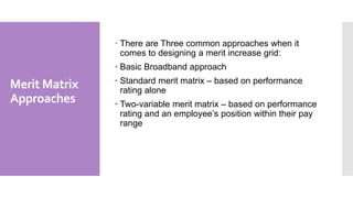 Merit Matrix
Approaches
 There are Three common approaches when it
comes to designing a merit increase grid:
• Basic Broadband approach
• Standard merit matrix – based on performance
rating alone
• Two-variable merit matrix – based on performance
rating and an employee’s position within their pay
range
 