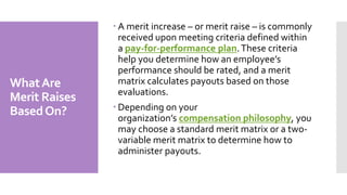 WhatAre
Merit Raises
BasedOn?
 A merit increase – or merit raise – is commonly
received upon meeting criteria defined within
a pay-for-performance plan.These criteria
help you determine how an employee’s
performance should be rated, and a merit
matrix calculates payouts based on those
evaluations.
 Depending on your
organization’s compensation philosophy, you
may choose a standard merit matrix or a two-
variable merit matrix to determine how to
administer payouts.
 