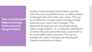 Two-Variable Merit
Matrix Example:
Performance &
Range Position
Using a more complex merit matrix, you can
take into account performance, as well as where
employees fall within their pay range.This can
be an effective compensation strategy to fully
optimize your merit matrix budget.This
approach ensures you are not perpetuating
salary range outliers, i.e., employees well above
or below the 50th percentile that could result in
an inequitable salary structure.This can be
problematic when increases are distributed
based on performance alone.
 