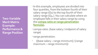  In this example, employees are divided into
four quartiles, from the bottom fourth of their
salary range (Q1) to the top fourth of their
salary range (Q4.).You can calculate where an
employee falls in their salary range by using
the compa-ratio or range penetration
formulas.
 compa-ratio: (base salary / midpoint of salary
range)
 range penetration:
 ([base salary – range minimum] / [range
maximum – range minimum])
Two-Variable
Merit Matrix
Example:
Performance &
Range Position
 