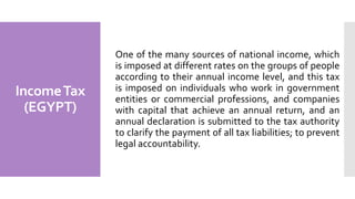 IncomeTax
(EGYPT)
One of the many sources of national income, which
is imposed at different rates on the groups of people
according to their annual income level, and this tax
is imposed on individuals who work in government
entities or commercial professions, and companies
with capital that achieve an annual return, and an
annual declaration is submitted to the tax authority
to clarify the payment of all tax liabilities; to prevent
legal accountability.
 