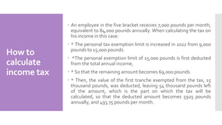 How to
calculate
income tax
 An employee in the five bracket receives 7,000 pounds per month,
equivalent to 84,000 pounds annually. When calculating the tax on
his income in this case:
 * The personal tax exemption limit is increased in 2022 from 9,000
pounds to 15,000 pounds.
 *The personal exemption limit of 15,000 pounds is first deducted
from the total annual income,
 * So that the remaining amount becomes 69,000 pounds.
 * Then, the value of the first tranche exempted from the tax, 15
thousand pounds, was deducted, leaving 54 thousand pounds left
of the amount, which is the part on which the tax will be
calculated, so that the deducted amount becomes 5925 pounds
annually, and 493.75 pounds per month.
 