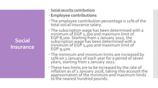 Social
Insurance
 Social security contributions
 Employee contributions
 The employee contribution percentage is 11% of the
total social insurance salary.
 The subscription wage has been determined with a
minimum of EGP 1,200 and maximum limit of
EGP 8,100. Starting from 1 January 2022, the
subscription wage has been determined with a
minimum of EGP 1,400 and maximum limit of
EGP 9,400.
 The minimum and miximum limits are increased by
15% on 1 January of each year for a period of seven
years, starting from 1 January 2021.
 These two limits are to be increased by the rate of
inflation as of 1 January 2028, taking into account the
approximation of the minimum and maximum limits
to the nearest hundred pounds.
 