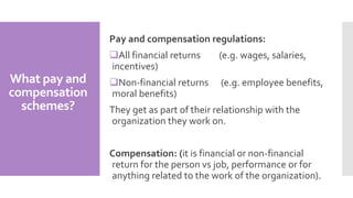 What pay and
compensation
schemes?
Pay and compensation regulations:
All financial returns (e.g. wages, salaries,
incentives)
Non-financial returns (e.g. employee benefits,
moral benefits)
They get as part of their relationship with the
organization they work on.
Compensation: (it is financial or non-financial
return for the person vs job, performance or for
anything related to the work of the organization).
 