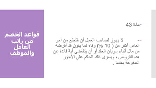 ‫الخصم‬ ‫قواعد‬
‫راتب‬ ‫من‬
‫العامل‬
‫والموظف‬

‫مادة‬
43

-
‫أجر‬ ‫من‬ ‫يقتطع‬ ‫أن‬ ‫العمل‬ ‫لصاحب‬ ‫يجوز‬ ‫ال‬
‫من‬ ‫أكثر‬ ‫العامل‬
(
10
)%
‫أقرضه‬ ‫قد‬ ‫يكون‬ ‫لما‬ ‫وفاء‬
‫أثناء‬ ‫مال‬ ‫من‬
‫سريان‬
‫العقد‬
‫ع‬ ‫فائدة‬ ‫أية‬ ‫يتقاضى‬ ‫أن‬ ‫أو‬
‫ن‬
‫األجور‬ ‫على‬ ‫الحكم‬ ‫ذلك‬ ‫ويسرى‬ ، ‫القروض‬ ‫هذه‬
‫مقدما‬ ‫المدفوعة‬
.
 