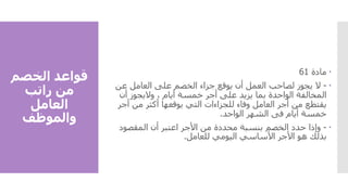 ‫الخصم‬ ‫قواعد‬
‫راتب‬ ‫من‬
‫العامل‬
‫والموظف‬

‫مادة‬
61

-
‫ال‬
‫عن‬ ‫العامل‬ ‫على‬ ‫الخصم‬ ‫جزاء‬ ‫يوقع‬ ‫أن‬ ‫العمل‬ ‫لصاحب‬ ‫يجوز‬
‫أن‬ ‫واليجوز‬ ، ‫أيام‬ ‫خمسة‬ ‫أجر‬ ‫على‬ ‫يزيد‬ ‫بما‬ ‫الواحدة‬ ‫المخالفة‬
‫أ‬ ‫من‬ ‫أكثر‬ ‫يوقعها‬ ‫التي‬ ‫للجزاءات‬ ‫وفاء‬ ‫العامل‬ ‫أجر‬ ‫من‬ ‫يقتطع‬
‫جر‬
‫الواحد‬ ‫الشهر‬ ‫فى‬ ‫أيام‬ ‫خمسة‬
.

-
‫وإذا‬
‫المقصود‬ ‫أن‬ ‫اعتبر‬ ‫األجر‬ ‫من‬ ‫محددة‬ ‫بنسبة‬ ‫الخصم‬ ‫حدد‬
‫للعامل‬ ‫اليومي‬ ‫األساسي‬ ‫األجر‬ ‫هو‬ ‫بذلك‬
.
 