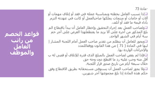 ‫الخصم‬ ‫قواعد‬
‫راتب‬ ‫من‬
‫العامل‬
‫والموظف‬

‫مادة‬
73

‫إذا‬
‫تسبب‬
‫العامل‬
‫بخطئه‬
‫وبمناسبة‬
‫عمله‬
‫في‬
‫فقد‬
‫أو‬
‫إتالف‬
‫مهما‬
‫ت‬
‫أو‬
‫آالت‬
‫أو‬
‫خامات‬
‫أو‬
‫منتجات‬
‫يملكها‬
‫صاحبالعمل‬
‫أو‬
‫كانت‬
‫في‬
‫عهدته‬
‫التزم‬
‫بأداء‬
‫قيمة‬
‫ما‬
‫فقد‬
‫أو‬
‫أتلف‬
.

‫ولصاحب‬
‫العمل‬
‫بعد‬
‫إجراء‬
‫التحقيق‬
‫وإخطار‬
‫العامل‬
‫أن‬
‫يبدأ‬
‫باقتطاع‬
‫الم‬
‫بلغ‬
‫المذكور‬
‫من‬
‫أجره‬
‫على‬
‫أال‬
‫يزيد‬
‫ما‬
‫يقتطعلهذا‬
‫الغرض‬
‫على‬
‫أجر‬
‫خم‬
‫سة‬
‫أيام‬
‫في‬
‫الشهر‬
‫الواحد‬
.

‫ويجوز‬
‫للعامل‬
‫أن‬
‫يتظلم‬
‫من‬
‫تقدير‬
‫صاحب‬
‫العمل‬
‫أمام‬
‫اللجنة‬
‫المش‬
‫ار‬
‫إ‬
‫ليها‬
‫في‬
‫المادة‬
(
71
)
‫من‬
‫هذا‬
‫القانون‬
‫ووفقاللمدد‬
‫واإلجراءات‬
‫الواردة‬
‫بها‬
.

‫فإذا‬
‫لم‬
‫يقض‬
‫لصاحب‬
‫العمل‬
‫بالمبلغ‬
‫الذى‬
‫قدره‬
‫لإلتالف‬
‫أو‬
‫قضى‬
‫له‬
‫ب‬
‫أقل‬
‫منه‬
‫وجب‬
‫عليه‬
‫رد‬
‫ما‬
‫اقتطع‬
‫دون‬
‫وجه‬
‫حق‬
‫خالل‬
‫سبعة‬
‫أيام‬
‫من‬
‫تاريخ‬
‫صدور‬
‫قرار‬
‫اللجنة‬
.

‫وال‬
‫يجوز‬
‫لصاحب‬
‫العمل‬
‫أن‬
‫يستوفى‬
‫مستحقاته‬
‫بطريق‬
‫االقتطا‬
‫ع‬
‫وفق‬
‫حكم‬
‫هذه‬
‫المادة‬
‫إذا‬
‫بلغ‬
‫مجموعها‬
‫أجر‬
‫شهرين‬
.
 