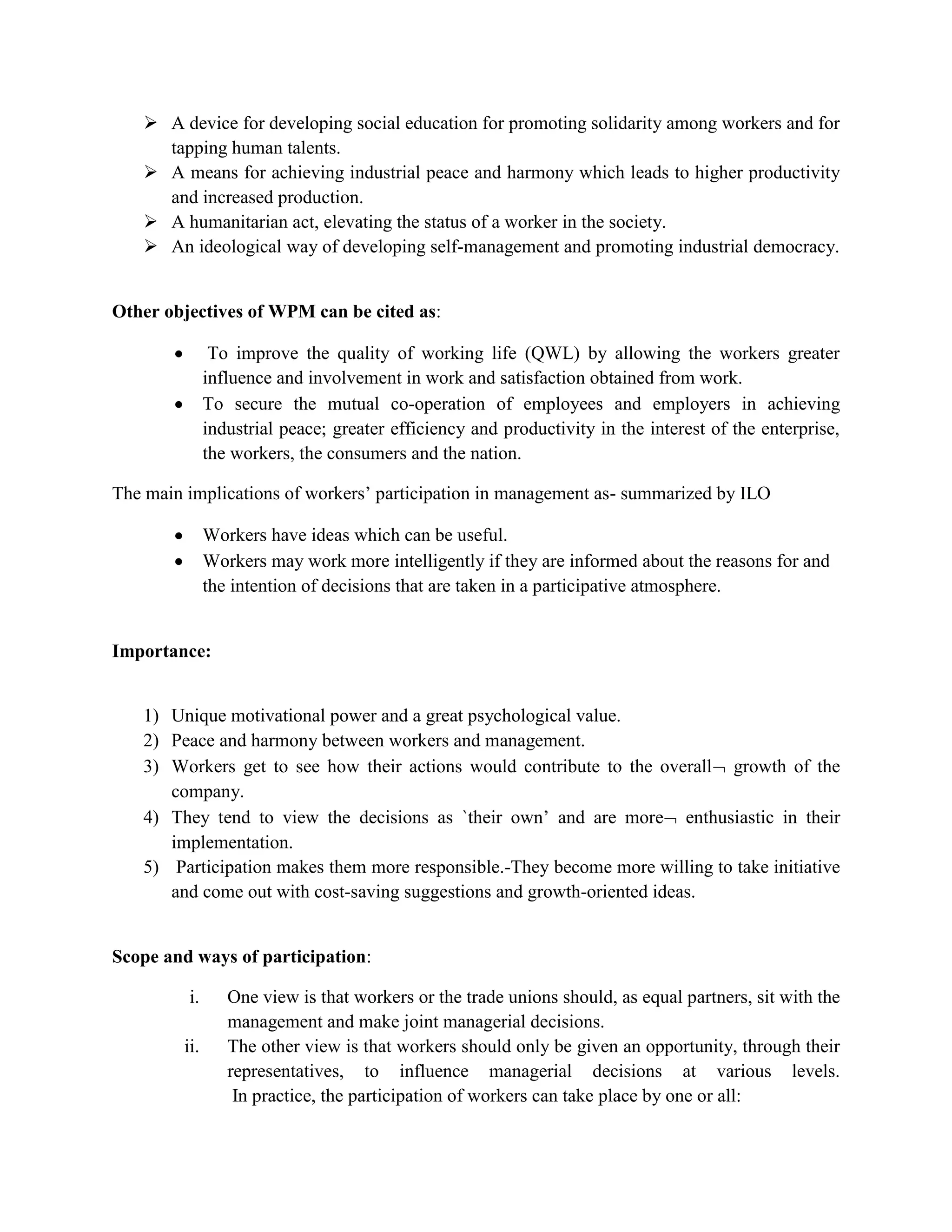  Social decisions – hours of work, welfare measures, questions affecting work rules and conduct of individual worker’s safety, health, and sanitation and noise control.Participation basically means sharing the decision-making power with the lower ranks of the organization in an appropriate manner.Definitions: <br />The concept of WPM is a broad and complex one:<br /> Depending on the socio-political environment and cultural conditions, the scope and contents of participation change.<br /> International Institute of Labour Studies: WPM is the participation- resulting from the practices which increase the scope for employees’ share of influence in decision-making at different tiers of organizational hierarch with concomitant assumption of responsibility.<br />ILO:<br /> Workers’ participation may broadly be taken to cover all terms of association of workers and their representatives with the decision-making process, ranging from exchange of information, consultations, decisions and negotiations, to more institutionalized forms such as the presence of workers’ member on management or supervisory boards or even management by workers themselves as practiced in Yugoslavia. <br />Objectives:<br /> According to Gosep, workers’ participation may be viewed as:-<br />An instrument for increasing the efficiency of enterprises and establishing harmonious relations.