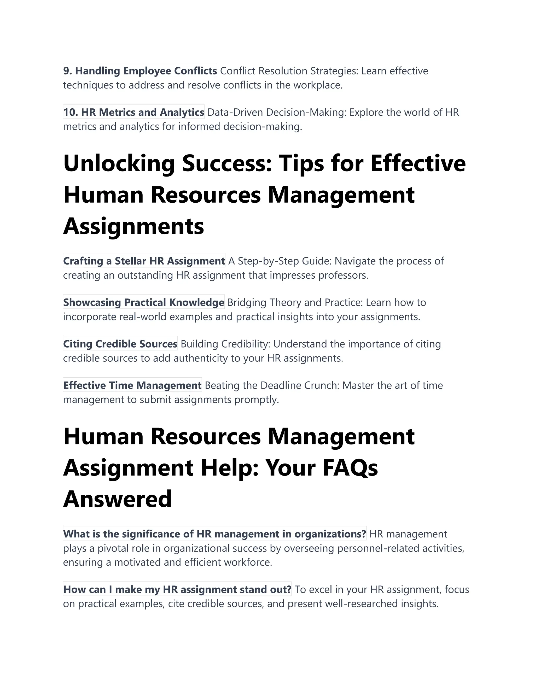 9. Handling Employee Conflicts Conflict Resolution Strategies: Learn effective
techniques to address and resolve conflicts in the workplace.
10. HR Metrics and Analytics Data-Driven Decision-Making: Explore the world of HR
metrics and analytics for informed decision-making.
Unlocking Success: Tips for Effective
Human Resources Management
Assignments
Crafting a Stellar HR Assignment A Step-by-Step Guide: Navigate the process of
creating an outstanding HR assignment that impresses professors.
Showcasing Practical Knowledge Bridging Theory and Practice: Learn how to
incorporate real-world examples and practical insights into your assignments.
Citing Credible Sources Building Credibility: Understand the importance of citing
credible sources to add authenticity to your HR assignments.
Effective Time Management Beating the Deadline Crunch: Master the art of time
management to submit assignments promptly.
Human Resources Management
Assignment Help: Your FAQs
Answered
What is the significance of HR management in organizations? HR management
plays a pivotal role in organizational success by overseeing personnel-related activities,
ensuring a motivated and efficient workforce.
How can I make my HR assignment stand out? To excel in your HR assignment, focus
on practical examples, cite credible sources, and present well-researched insights.
 