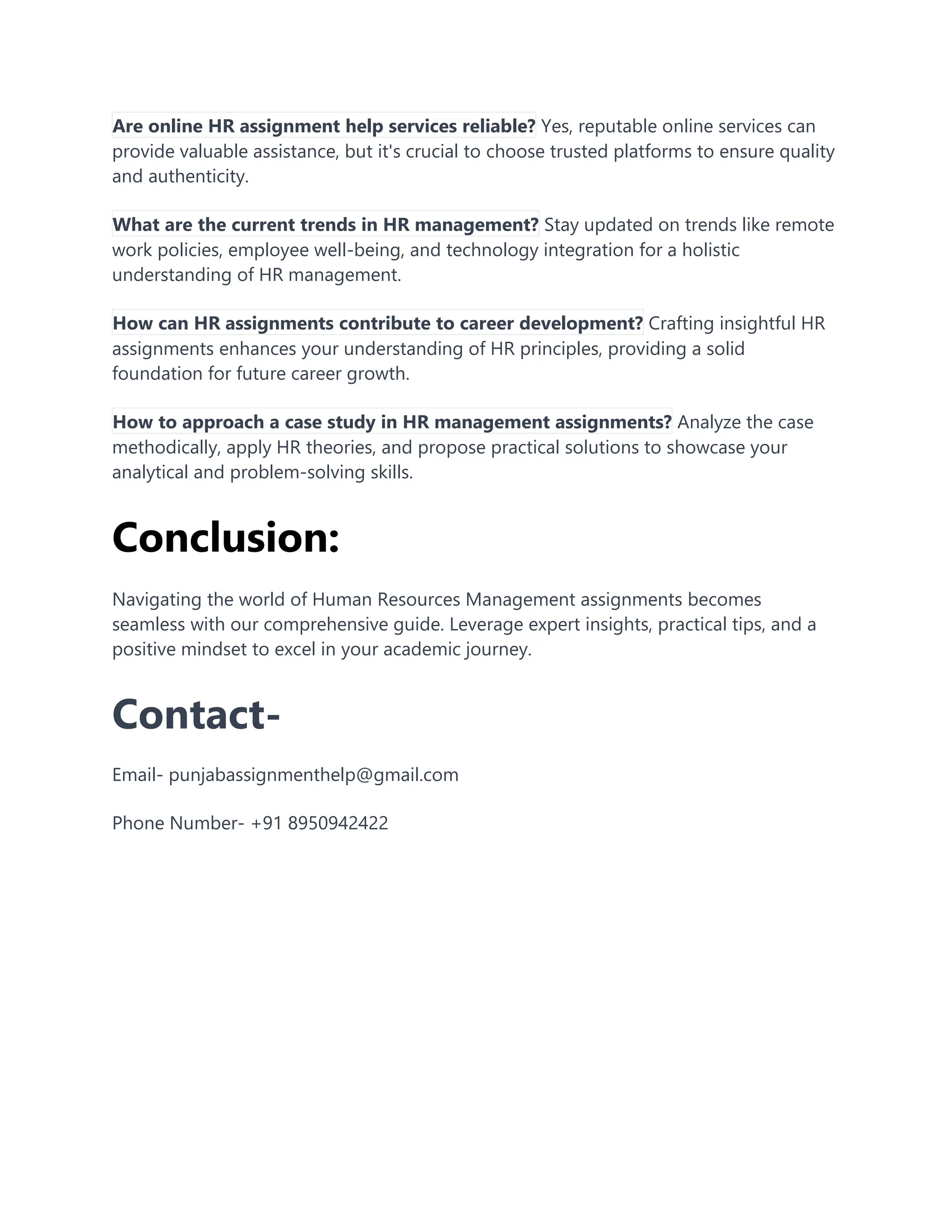 Are online HR assignment help services reliable? Yes, reputable online services can
provide valuable assistance, but it's crucial to choose trusted platforms to ensure quality
and authenticity.
What are the current trends in HR management? Stay updated on trends like remote
work policies, employee well-being, and technology integration for a holistic
understanding of HR management.
How can HR assignments contribute to career development? Crafting insightful HR
assignments enhances your understanding of HR principles, providing a solid
foundation for future career growth.
How to approach a case study in HR management assignments? Analyze the case
methodically, apply HR theories, and propose practical solutions to showcase your
analytical and problem-solving skills.
Conclusion:
Navigating the world of Human Resources Management assignments becomes
seamless with our comprehensive guide. Leverage expert insights, practical tips, and a
positive mindset to excel in your academic journey.
Contact-
Email- punjabassignmenthelp@gmail.com
Phone Number- +91 8950942422
 