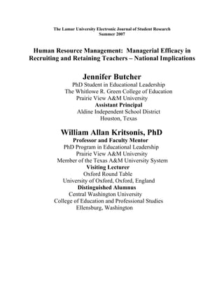 The Lamar University Electronic Journal of Student Research
                              Summer 2007


 Human Resource Management: Managerial Efficacy in
Recruiting and Retaining Teachers – National Implications

                      Jennifer Butcher
               PhD Student in Educational Leadership
             The Whitlowe R. Green College of Education
                 Prairie View A University
                         Assistant Principal
                 Aldine Independent School District
                           Houston, Texas

           William Allan Kritsonis, PhD
               Professor and Faculty Mentor
            PhD Program in Educational Leadership
                 Prairie View A University
         Member of the Texas A University System
                     Visiting Lecturer
                    Oxford Round Table
           University of Oxford, Oxford, England
                 Distinguished Alumnus
              Central Washington Universi