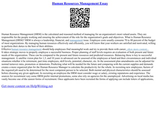 Human Resources Management Essay
Human Resource Management (HRM) is the calculated and reasoned method of managing for an organization's most valued assets. They are
responsible for the people working and ensuring the achievement of the role for the organization's goals and objectives. What is Human Resource
Management (HRM)? HRM is always a leadership, financial, and management issue. Employee costs usually consume 70 to 80 percent of the budget
of most organizations. By managing human resources effectively and efficiently, you will know that your workers are satisfied and motivated, willing
to perform their duties to the best of their abilities.
Effective human resource management should help employees find meaningful work and try to provide them with career...show more content...
It takes strategic moves to properly employee a successful business. Proper planning of staff levels requires an evaluation of both present and future
needs of the organization. These can be compared to the present and future resources and predicted resources. Balancing these is key to successful
management. A satellite vision plan for 1,3, and 10 years in advanced can be assessed of the employees at hand and their circumstances and individual
situations whether it be retirement, part time employees, skill levels, potential, character, etc. In the assessment plan amendments can be adjusted for
normal turnover rates, promotion or demotions. Predicting what will be needed for the future and comparing with the current supplies and demands
creates a more organized plan for the Human Resource Manager to calculate the productivity for the whole. In recruiting new employees, factors of
the required job need to be determined for the most competent person to be selected. Both mental and physical characteristics should be assessed
before choosing any given applicant. In recruiting an employee the HRM must consider wage or salary, existing reputations and experience. The
sources for recruitment vary some HRM prefer internal promotions, some also rely on agencies for the unemployed. Advertising on local media has
vastly become one of the easiest forms of recruitment. Once applicants have been recruited the forms of applying can include letters of applications,
Get more content on HelpWriting.net
 