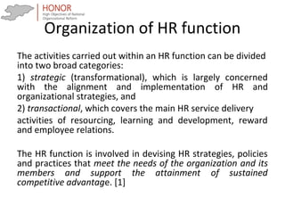 Organization of HR function
The activities carried out within an HR function can be divided
into two broad categories:
1) strategic (transformational), which is largely concerned
with the alignment and implementation of HR and
organizational strategies, and
2) transactional, which covers the main HR service delivery
activities of resourcing, learning and development, reward
and employee relations.
The HR function is involved in devising HR strategies, policies
and practices that meet the needs of the organization and its
members and support the attainment of sustained
competitive advantage. [1]
 