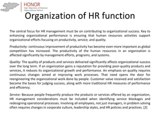 Organization of HR function
The central focus for HR management must be on contributing to organizational success. Key to
enhancing organizational performance is ensuring that human resources activities support
organizational efforts focusing on productivity, service, and quality.
Productivity: continuous improvement of productivity has become even more important as global
competition has increased. The productivity of the human resources in an organization is
affected significantly by management efforts, programs, and systems.
Quality: The quality of products and services delivered significantly affects organizational success
over the long term. If an organization gains a reputation for providing poor-quality products and
services, it reduces its organizational growth and performance. An emphasis on quality requires
continuous changes aimed at improving work processes. That need opens the door for
reengineering the organizational work done by people. Customer value received and satisfaction
become the bases for judging success, along with more traditional HR measures of performance
and efficiency.
Service: Because people frequently produce the products or services offered by an organization,
HR management considerations must be included when identifying service blockages and
redesigning operational processes. Involving all employees, not just managers, in problem solving
often requires changes in corporate culture, leadership styles, and HR policies and practices. [2]
 