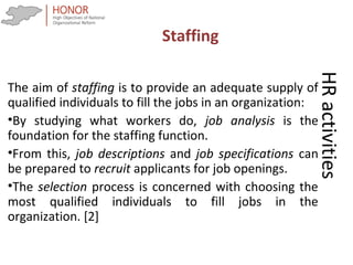 HRactivities
The aim of staffing is to provide an adequate supply of
qualified individuals to fill the jobs in an organization:
•By studying what workers do, job analysis is the
foundation for the staffing function.
•From this, job descriptions and job specifications can
be prepared to recruit applicants for job openings.
•The selection process is concerned with choosing the
most qualified individuals to fill jobs in the
organization. [2]
Staffing
 