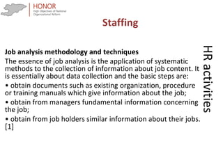 HRactivities
Job analysis methodology and techniques
The essence of job analysis is the application of systematic
methods to the collection of information about job content. It
is essentially about data collection and the basic steps are:
• obtain documents such as existing organization, procedure
or training manuals which give information about the job;
• obtain from managers fundamental information concerning
the job;
• obtain from job holders similar information about their jobs.
[1]
Staffing
 