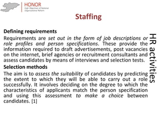 HRactivities
Defining requirements
Requirements are set out in the form of job descriptions or
role profiles and person specifications. These provide the
information required to draft advertisements, post vacancies
on the internet, brief agencies or recruitment consultants and
assess candidates by means of interviews and selection tests.
Selection methods
The aim is to assess the suitability of candidates by predicting
the extent to which they will be able to carry out a role
successfully. It involves deciding on the degree to which the
characteristics of applicants match the person specification
and using this assessment to make a choice between
candidates. [1]
Staffing
 
