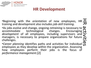 HRactivities
•Beginning with the orientation of new employees, HR
training and development also includes job-skill training.
•As jobs evolve and change, ongoing retraining is necessary to
accommodate technological changes. Encouraging
development of all employees, including supervisors and
managers, is necessary to prepare organizations for future
challenges.
•Career planning identifies paths and activities for individual
employees as they develop within the organization. Assessing
how employees perform their jobs is the focus of
performance management.[2]
HR Development
 