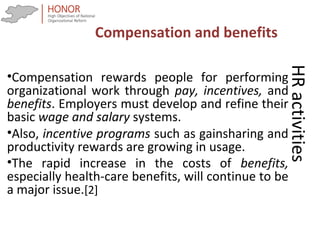 HRactivities
•Compensation rewards people for performing
organizational work through pay, incentives, and
benefits. Employers must develop and refine their
basic wage and salary systems.
•Also, incentive programs such as gainsharing and
productivity rewards are growing in usage.
•The rapid increase in the costs of benefits,
especially health-care benefits, will continue to be
a major issue.[2]
Compensation and benefits
 