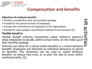 HRactivities
Objectives of employee benefits
• Provide a competitive total remuneration package.
• Provide for the personal needs of employees.
• Increase the commitment of employees to the organization.
• Provide for some people a tax-efficient method of remuneration.[1]
Flexible benefi ts
Flexible benefit schemes (sometimes called ‘cafeteria systems’)
allow employees to decide, within certain limits, on the make-up of
their benefits package.
Schemes can allow for a choice within benefits or a choice between
benefits. Employees are allocated an individual allowance to spend
on benefits. This allowance can be used to switch between
benefits, to choose new ones, or to alter the rate of cover within
existing benefits. [1]
Compensation and benefits
 