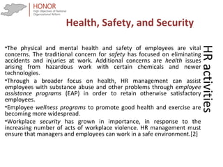 HRactivities
•The physical and mental health and safety of employees are vital
concerns. The traditional concern for safety has focused on eliminating
accidents and injuries at work. Additional concerns are health issues
arising from hazardous work with certain chemicals and newer
technologies.
•Through a broader focus on health, HR management can assist
employees with substance abuse and other problems through employee
assistance programs (EAP) in order to retain otherwise satisfactory
employees.
•Employee wellness programs to promote good health and exercise are
becoming more widespread.
•Workplace security has grown in importance, in response to the
increasing number of acts of workplace violence. HR management must
ensure that managers and employees can work in a safe environment.[2]
Health, Safety, and Security
 