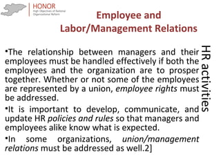 HRactivities
•The relationship between managers and their
employees must be handled effectively if both the
employees and the organization are to prosper
together. Whether or not some of the employees
are represented by a union, employee rights must
be addressed.
•It is important to develop, communicate, and
update HR policies and rules so that managers and
employees alike know what is expected.
•In some organizations, union/management
relations must be addressed as well.2]
Employee and
Labor/Management Relations
 