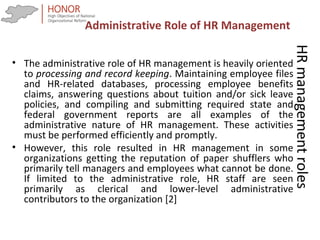 HRmanagementroles
• The administrative role of HR management is heavily oriented
to processing and record keeping. Maintaining employee files
and HR-related databases, processing employee benefits
claims, answering questions about tuition and/or sick leave
policies, and compiling and submitting required state and
federal government reports are all examples of the
administrative nature of HR management. These activities
must be performed efficiently and promptly.
• However, this role resulted in HR management in some
organizations getting the reputation of paper shufflers who
primarily tell managers and employees what cannot be done.
If limited to the administrative role, HR staff are seen
primarily as clerical and lower-level administrative
contributors to the organization [2]
Administrative Role of HR Management
 
