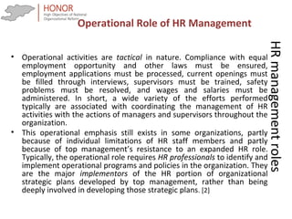 HRmanagementroles
• Operational activities are tactical in nature. Compliance with equal
employment opportunity and other laws must be ensured,
employment applications must be processed, current openings must
be filled through interviews, supervisors must be trained, safety
problems must be resolved, and wages and salaries must be
administered. In short, a wide variety of the efforts performed
typically are associated with coordinating the management of HR
activities with the actions of managers and supervisors throughout the
organization.
• This operational emphasis still exists in some organizations, partly
because of individual limitations of HR staff members and partly
because of top management’s resistance to an expanded HR role.
Typically, the operational role requires HR professionals to identify and
implement operational programs and policies in the organization. They
are the major implementors of the HR portion of organizational
strategic plans developed by top management, rather than being
deeply involved in developing those strategic plans. [2]
Operational Role of HR Management
 