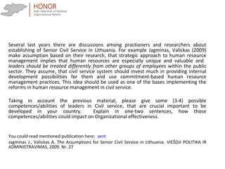 Several last years there are discussions among practioners and researchers about
establishing of Senior Civil Service in Lithuania. For example Jagminas, Valickas (2009)
make assumption based on their research, that strategic approach to human resource
management implies that human resources are especially unique and valuable and
leaders should be treated differently from other groups of employees within the public
sector. They assume, that civil service system should invest much in providing internal
development possibilities for them and use commitment-based human resource
management practices. This idea should be used as one of the bases implementing the
reforms in human resource management in civil service.
Taking in account the previous material, please give some (3-4) possible
competences/abilities of leaders in Civil service, that are crucial important to be
developed in your country. Explain in one-two sentences, how those
competences/abilities could impact on Organizational effectiveness.
You could read mentioned publication here: sent
Jagminas J., Valickas A. The Assumptions for Senior Civil Service in Lithuania. VIEŠOJI POLITIKA IR
ADMINISTRAVIMAS, 2009. Nr. 27
 