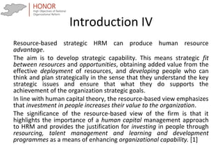 Introduction IV
Resource-based strategic HRM can produce human resource
advantage.
The aim is to develop strategic capability. This means strategic fit
between resources and opportunities, obtaining added value from the
effective deployment of resources, and developing people who can
think and plan strategically in the sense that they understand the key
strategic issues and ensure that what they do supports the
achievement of the organization strategic goals.
In line with human capital theory, the resource-based view emphasizes
that investment in people increases their value to the organization.
The significance of the resource-based view of the firm is that it
highlights the importance of a human capital management approach
to HRM and provides the justification for investing in people through
resourcing, talent management and learning and development
programmes as a means of enhancing organizational capability. [1]
 