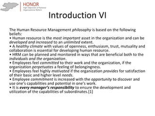 Introduction VI
The Human Resource Management philosophy is based on the following
beliefs:
• Human resource is the most important asset in the organization and can be
developed and increased to an unlimited extent.
• A healthy climate with values of openness, enthusiasm, trust, mutuality and
collaboration is essential for developing human resource.
• HRM can be planned and monitored in ways that are beneficial both to the
individuals and the organization.
• Employees feel committed to their work and the organization, if the
organization perpetuates a feeling of belongingness.
• Employees feel highly motivated if the organization provides for satisfaction
of their basic and higher level needs.
• Employee commitment is increased with the opportunity to discover and
use one’s capabilities and potential in one’s work.
• It is every manager’s responsibility to ensure the development and
utilization of the capabilities of subordinates.[1]
 