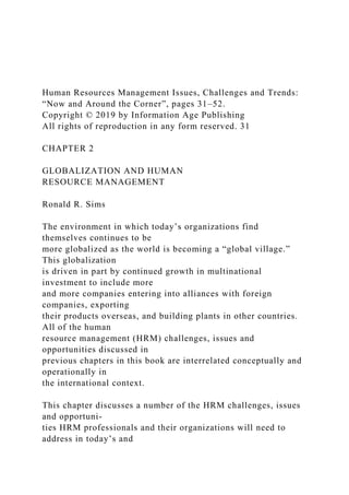 Human Resources Management Issues, Challenges and Trends:
“Now and Around the Corner”, pages 31–52.
Copyright © 2019 by Information Age Publishing
All rights of reproduction in any form reserved. 31
CHAPTER 2
GLOBALIZATION AND HUMAN
RESOURCE MANAGEMENT
Ronald R. Sims
The environment in which today’s organizations find
themselves continues to be
more globalized as the world is becoming a “global village.”
This globalization
is driven in part by continued growth in multinational
investment to include more
and more companies entering into alliances with foreign
companies, exporting
their products overseas, and building plants in other countries.
All of the human
resource management (HRM) challenges, issues and
opportunities discussed in
previous chapters in this book are interrelated conceptually and
operationally in
the international context.
This chapter discusses a number of the HRM challenges, issues
and opportuni-
ties HRM professionals and their organizations will need to
address in today’s and
 