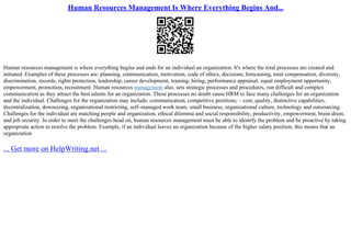 Human Resources Management Is Where Everything Begins And...
Human resources management is where everything begins and ends for an individual an organization. It's where the total processes are created and
initiated. Examples of these processes are: planning, communication, motivation, code of ethics, decisions, forecasting, total compensation, diversity,
discrimination, records, rights protection, leadership, career development, training, hiring, performance appraisal, equal employment opportunity,
empowerment, promotion, recruitment. Human resources management also, sets strategic processes and procedures, run difficult and complex
communication as they attract the best talents for an organization. These processes no doubt cause HRM to face many challenges for an organization
and the individual. Challenges for the organization may include: communication, competitive positions; – cost, quality, distinctive capabilities,
decentralization, downsizing, organizational restricting, self–managed work team, small business, organizational culture, technology and outsourcing.
Challenges for the individual are matching people and organization, ethical dilemma and social responsibility, productivity, empowerment, brain–drain,
and job security. In order to meet the challenges head on, human resources management must be able to identify the problem and be proactive by taking
appropriate action to resolve the problem. Example, if an individual leaves an organization because of the higher salary position, this means that an
organization
... Get more on HelpWriting.net ...
 