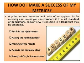 HOW DO I MAKE A SUCCESS OF MY
METRICS?
• A point-in-time measurement very often appears to be
meaningless, unless you can compare it to a set standard
or benchmark, and/or view its position in a trend that may
be emerging.
Put it in the right context
Asking the right questions
Framing of my results
Reports the complete story
Always strive for improvement
 