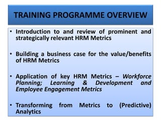TRAINING PROGRAMME OVERVIEW
• Introduction to and review of prominent and
strategically relevant HRM Metrics
• Building a business case for the value/benefits
of HRM Metrics
• Application of key HRM Metrics – Workforce
Planning; Learning & Development and
Employee Engagement Metrics
• Transforming from Metrics to (Predictive)
Analytics
 