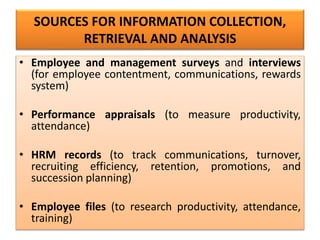 SOURCES FOR INFORMATION COLLECTION,
RETRIEVAL AND ANALYSIS
• Employee and management surveys and interviews
(for employee contentment, communications, rewards
system)
• Performance appraisals (to measure productivity,
attendance)
• HRM records (to track communications, turnover,
recruiting efficiency, retention, promotions, and
succession planning)
• Employee files (to research productivity, attendance,
training)
 