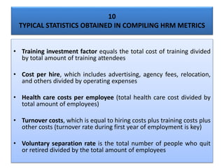 10
TYPICAL STATISTICS OBTAINED IN COMPILING HRM METRICS
• Training investment factor equals the total cost of training divided
by total amount of training attendees
• Cost per hire, which includes advertising, agency fees, relocation,
and others divided by operating expenses
• Health care costs per employee (total health care cost divided by
total amount of employees)
• Turnover costs, which is equal to hiring costs plus training costs plus
other costs (turnover rate during first year of employment is key)
• Voluntary separation rate is the total number of people who quit
or retired divided by the total amount of employees
 