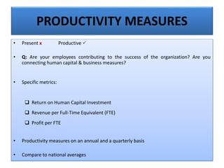PRODUCTIVITY MEASURES
• Present x Productive 
• Q: Are your employees contributing to the success of the organization? Are you
connecting human capital & business measures?
• Specific metrics:
 Return on Human Capital Investment
 Revenue per Full-Time Equivalent (FTE)
 Profit per FTE
• Productivity measures on an annual and a quarterly basis
• Compare to national averages
 