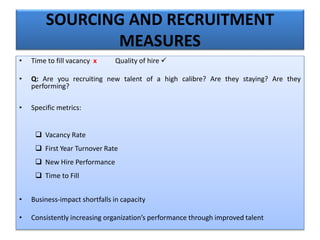 SOURCING AND RECRUITMENT
MEASURES
• Time to fill vacancy x Quality of hire 
• Q: Are you recruiting new talent of a high calibre? Are they staying? Are they
performing?
• Specific metrics:
 Vacancy Rate
 First Year Turnover Rate
 New Hire Performance
 Time to Fill
• Business-impact shortfalls in capacity
• Consistently increasing organization’s performance through improved talent
 