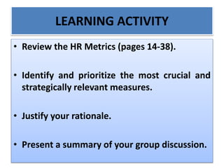 LEARNING ACTIVITY
• Review the HR Metrics (pages 14-38).
• Identify and prioritize the most crucial and
strategically relevant measures.
• Justify your rationale.
• Present a summary of your group discussion.
 