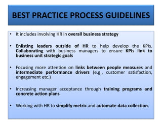 • It includes involving HR in overall business strategy
• Enlisting leaders outside of HR to help develop the KPIs.
Collaborating with business managers to ensure KPIs link to
business unit strategic goals
• Focusing more attention on links between people measures and
intermediate performance drivers (e.g., customer satisfaction,
engagement etc.)
• Increasing manager acceptance through training programs and
concrete action plans
• Working with HR to simplify metric and automate data collection.
BEST PRACTICE PROCESS GUIDELINES
 
